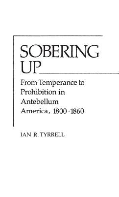 Sobering Up: From Temperance to Prohibition in Antebellum America, 1800-1860 by Tyrrell, Ian