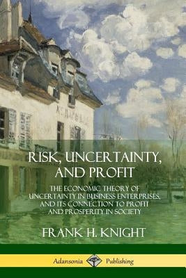 Risk, Uncertainty, and Profit: The Economic Theory of Uncertainty in Business Enterprise, and its Connection to Profit and Prosperity in Society by Knight, Frank H.
