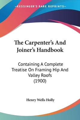 The Carpenter's And Joiner's Handbook: Containing A Complete Treatise On Framing Hip And Valley Roofs (1900) by Holly, Henry Wells