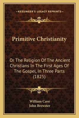 Primitive Christianity: Or The Religion Of The Ancient Christians In The First Ages Of The Gospel, In Three Parts (1825) by Cave, William