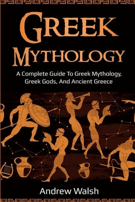 Greek Mythology: A Complete Guide to Greek Mythology, Greek Gods, and Ancient Greece by Walsh, Andrew