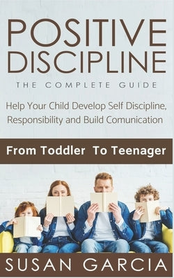 Positive Discipline: THE COMPLETE GUIDE: Help Your Child Develop Self Discipline, Responsibility and Build Comunication: From Toddler To Te by Garcia, Susan