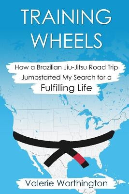 Training Wheels: How a Brazilian Jiu-Jitsu Road Trip Jump-Started My Search for a Fulfilling Life by Worthington, Valerie