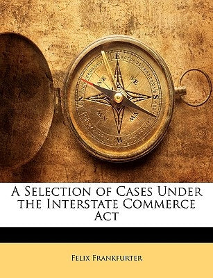 A Selection of Cases Under the Interstate Commerce ACT by Frankfurter, Felix