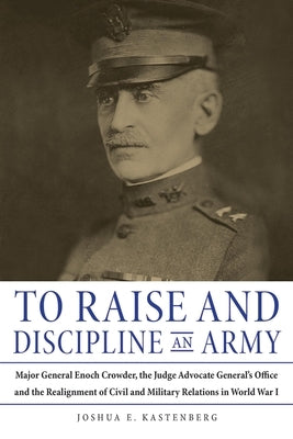 To Raise and Discipline an Army: Major General Enoch Crowder, the Judge Advocate General's Office, and the Realignment of Civil and Military Relations by Kastenberg, Joshua