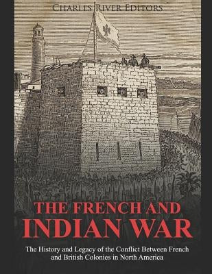 The French and Indian War: The History and Legacy of the Conflict Between French and British Colonies in North America by Charles River