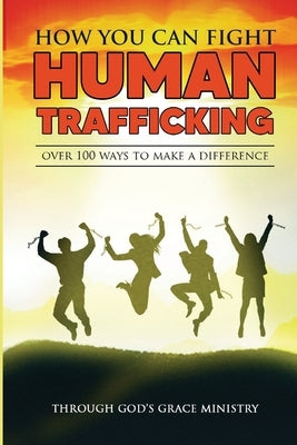 How You Can Fight Human Trafficking: Over 100 Ways To Make a Difference by Ministry, Through Gods Grace