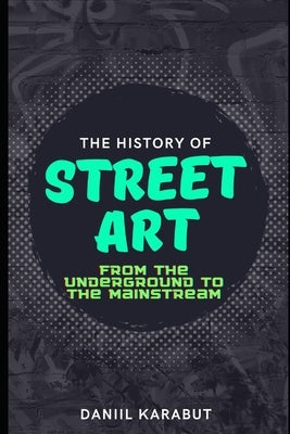 The History of Street Art: From the Underground to the Mainstream by Karabut, Daniil