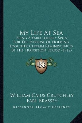 My Life At Sea: Being A Yarn Loosely Spun For The Purpose Of Holding Together Certain Reminiscences Of The Transition Period (1912) by Crutchley, William Caius