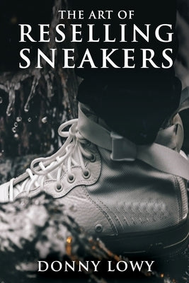 The Art of Reselling Sneakers: How To Make Money Reselling Sneakers Like A Pro by Lowy, Donny