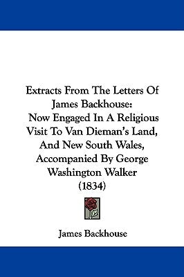 Extracts From The Letters Of James Backhouse: Now Engaged In A Religious Visit To Van Dieman's Land, And New South Wales, Accompanied By George Washin by Backhouse, James