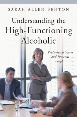 Understanding the High-Functioning Alcoholic: Professional Views and Personal Insights by Benton, Sarah Allen