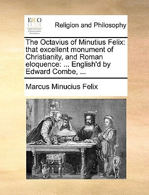 The Octavius of Minutius Felix: That Excellent Monument of Christianity, and Roman Eloquence: ... English'd by Edward Combe, ... by Minucius Felix, Marcus