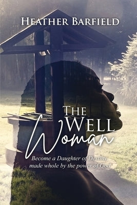 The Well Woman: Become a Daughter of Destiny, made whole by the power of God by Barfield, Heather