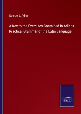 A Key to the Exercises Contained in Adler's Practical Grammar of the Latin Language by Adler, George J.