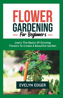 Flower Gardening for Beginners: Learn the Basics of Growing Flowers to Create a Beautiful Garden by Edger, Evelyn