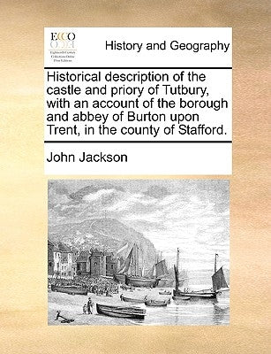 Historical Description of the Castle and Priory of Tutbury, with an Account of the Borough and Abbey of Burton Upon Trent, in the County of Stafford. by Jackson, John