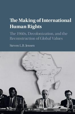 The Making of International Human Rights: The 1960s, Decolonization, and the Reconstruction of Global Values by Jensen, Steven L. B.