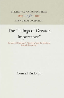 The Things of Greater Importance: Bernard of Clairvaux's Apologia and the Medieval Attitude Toward Art by Rudolph, Conrad