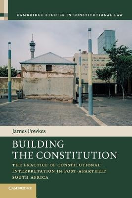 Building the Constitution: The Practice of Constitutional Interpretation in Post-Apartheid South Africa by Fowkes, James