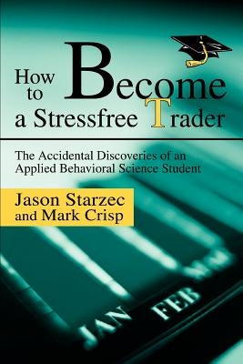 How to Become a Stressfree Trader: The Accidental Discoveries of an Applied Behavioral Science Student by Starzec, Jason