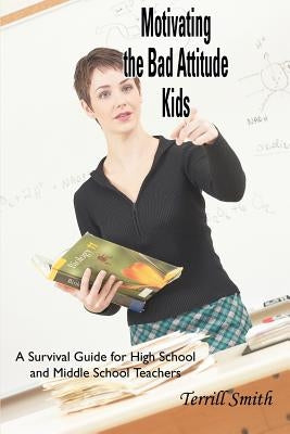 Motivating the Bad Attitude Kids: A Survival Guide for High School and Middle School Teachers by Smith, Terrill