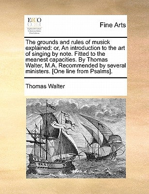 The Grounds and Rules of Musick Explained: Or, an Introduction to the Art of Singing by Note. Fitted to the Meanest Capacities. by Thomas Walter, M.A. by Walter, Thomas