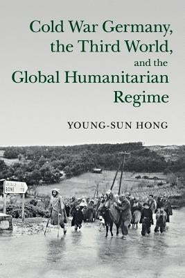 Cold War Germany, the Third World, and the Global Humanitarian Regime by Hong, Young-Sun