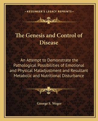 The Genesis and Control of Disease: An Attempt to Demonstrate the Pathological Possibilities of Emotional and Physical Maladjustment and Resultant Met by Weger, George S.