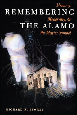 Remembering the Alamo: Memory, Modernity, and the Master Symbol by Flores, Richard R.