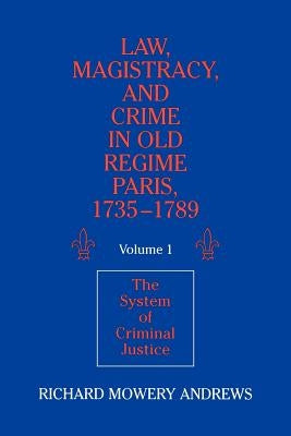 Law, Magistracy, and Crime in Old Regime Paris, 1735-1789: Volume 1, the System of Criminal Justice by Andrews, Richard Mowery