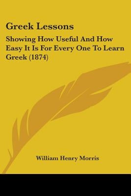 Greek Lessons: Showing How Useful And How Easy It Is For Every One To Learn Greek (1874) by Morris, William Henry