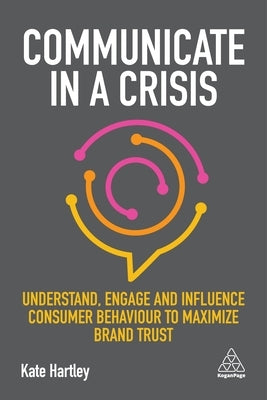 Communicate in a Crisis: Understand, Engage and Influence Consumer Behaviour to Maximize Brand Trust by Hartley, Kate