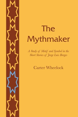 The Mythmaker: A Study of Motif and Symbol in the Short Stories of Jorge Luis Borges by Wheelock, Carter