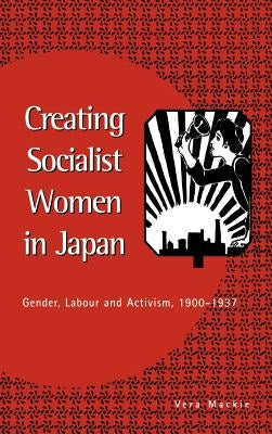 Creating Socialist Women in Japan: Gender, Labour and Activism, 1900-1937 by MacKie, Vera