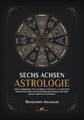 Sechs Achsen Astrologie: Der Tierkreis in 6 Achsen anstatt 12 Zeichen oder wie dein gegenüberliegendes Zeichen dich vervollständigt by Adamah, Benjamin