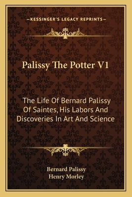 Palissy the Potter V1: The Life of Bernard Palissy of Saintes, His Labors and Discoveries in Art and Science by Palissy, Bernard
