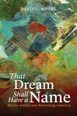 That Dream Shall Have a Name: Native Americans Rewriting America by Moore, David L.