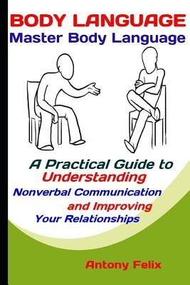 Body Language: Master Body Language: A Practical Guide to Understanding Nonverbal Communication and Improving Your Relationships by Felix, Antony