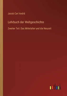 Lehrbuch der Weltgeschichte: Zweiter Teil: Das Mittelalter und die Neuzeit by Andrä, Jacob Carl