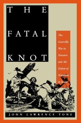 The Fatal Knot: The Guerrilla War in Navarre and the Defeat of Napoleon in Spain by Tone, John Lawrence