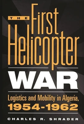 The First Helicopter War: Logistics and Mobility in Algeria, 1954-1962 by Shrader, Charles R.