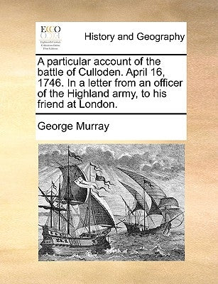 A Particular Account of the Battle of Culloden. April 16, 1746. in a Letter from an Officer of the Highland Army, to His Friend at London. by Murray, George