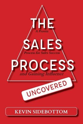 The Sales Process Uncovered: A Proven for Sales Success and Gaining Influence by Sidebottom, Kevin