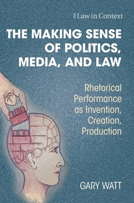 The Making Sense of Politics, Media, and Law: Rhetorical Performance as Invention, Creation, Production by Watt, Gary