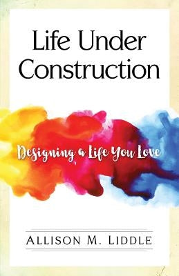 Life Under Construction: Designing a Life You Love by Liddle, Allison M.