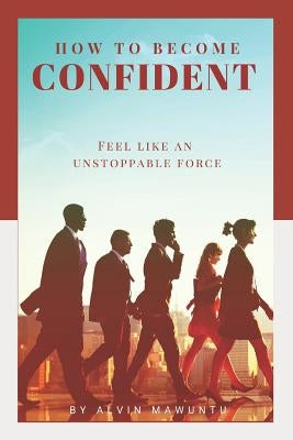 How to Become Confident: Feel like an unstoppable force! by Mawuntu, Alvin