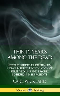 Thirty Years Among the Dead: Historic Studies in Spiritualism; A Psychiatrist's Investigation of Spirit Mediums and Psychic Possession in his Patie by Wickland, Carl