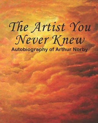 The Artist You Never Knew: Autobiography of Arthur Norby by Norby, Arthur H.