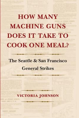 How Many Machine Guns Does It Take to Cook One Meal?: The Seattle and San Francisco General Strikes by Johnson, Victoria